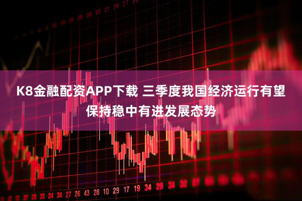 K8金融配资APP下载 三季度我国经济运行有望保持稳中有进发展态势