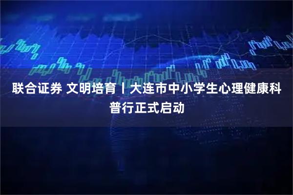 联合证券 文明培育丨大连市中小学生心理健康科普行正式启动