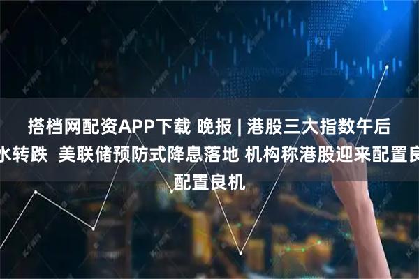 搭档网配资APP下载 晚报 | 港股三大指数午后跳水转跌  美联储预防式降息落地 机构称港股迎来配置良机