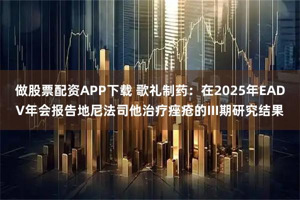 做股票配资APP下载 歌礼制药：在2025年EADV年会报告地尼法司他治疗痤疮的III期研究结果