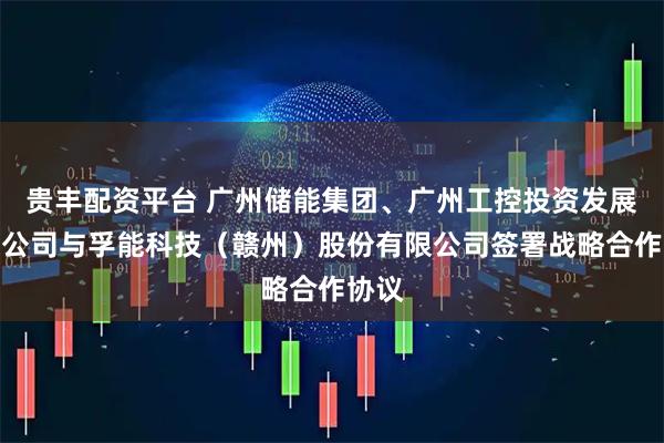 贵丰配资平台 广州储能集团、广州工控投资发展有限公司与孚能科技（赣州）股份有限公司签署战略合作协议
