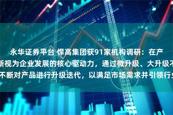 永华证券平台 悍高集团获91家机构调研：在产品方面，公司始终将创新视为企业发展的核心驱动力，通过微升级、大升级不断对产品进行升级迭代，以满足市场需求并引领行业发展潮流（附调研问答）