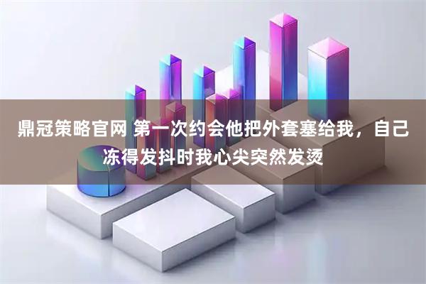 鼎冠策略官网 第一次约会他把外套塞给我，自己冻得发抖时我心尖突然发烫