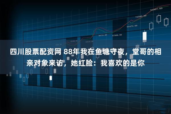 四川股票配资网 88年我在鱼塘守夜，堂哥的相亲对象来访，她红脸：我喜欢的是你