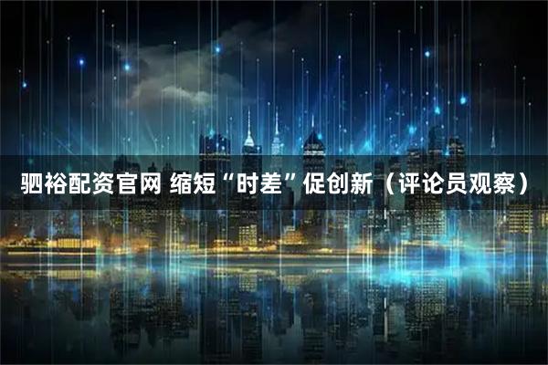 驷裕配资官网 缩短“时差”促创新（评论员观察）