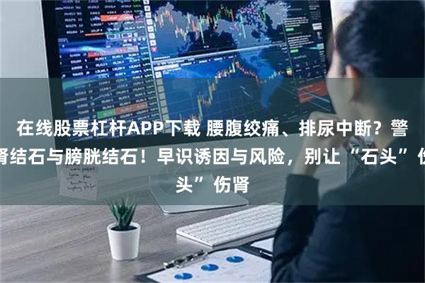 在线股票杠杆APP下载 腰腹绞痛、排尿中断？警惕肾结石与膀胱结石！早识诱因与风险，别让 “石头” 伤肾