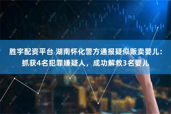 胜宇配资平台 湖南怀化警方通报疑似贩卖婴儿：抓获4名犯罪嫌疑人，成功解救3名婴儿