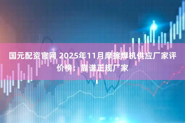 国元配资官网 2025年11月摩擦焊机供应厂家评价榜：靠谱正规厂家