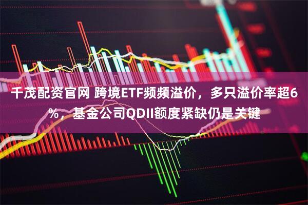 千茂配资官网 跨境ETF频频溢价,多只溢价率超6%,基金公司QDII额度紧缺仍是关键