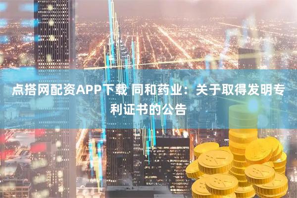 点搭网配资APP下载 同和药业：关于取得发明专利证书的公告