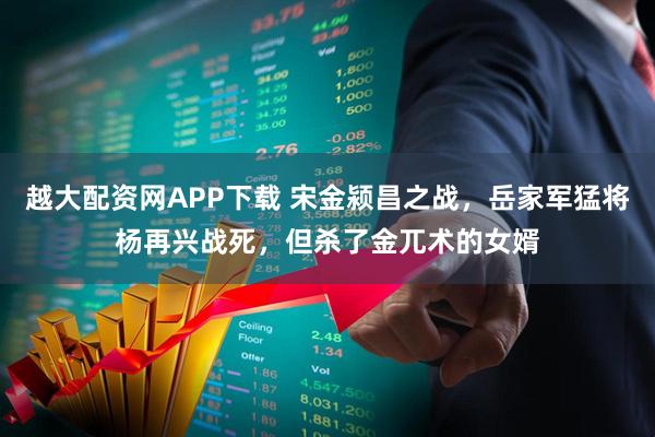 越大配资网APP下载 宋金颍昌之战，岳家军猛将杨再兴战死，但杀了金兀术的女婿