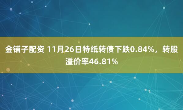 金铺子配资 11月26日特纸转债下跌0.84%，转股溢价率46.81%