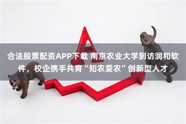 合法股票配资APP下载 南京农业大学到访润和软件，校企携手共育“知农爱农”创新型人才