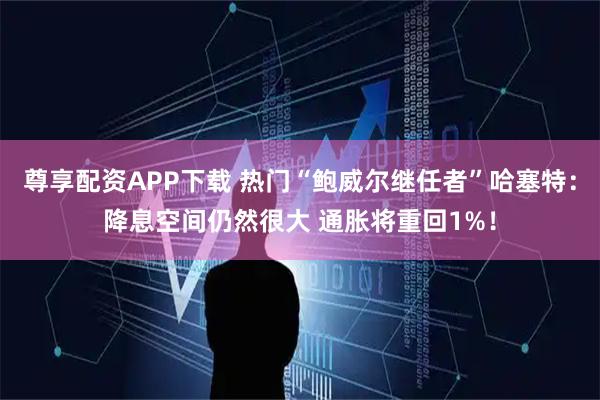 尊享配资APP下载 热门“鲍威尔继任者”哈塞特：降息空间仍然很大 通胀将重回1%！