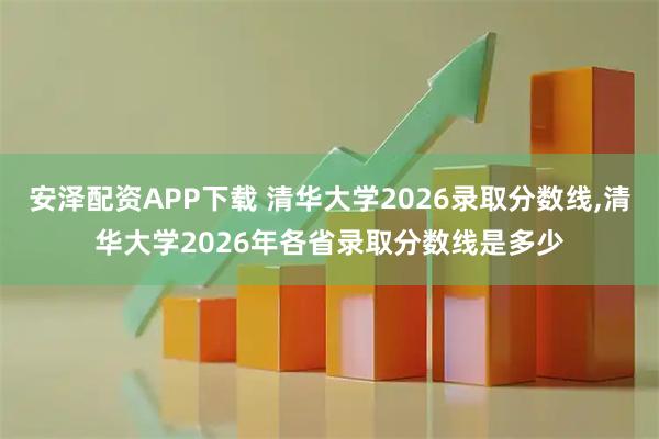 安泽配资APP下载 清华大学2026录取分数线,清华大学2026年各省录取分数线是多少