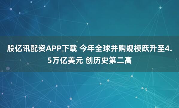 股亿讯配资APP下载 今年全球并购规模跃升至4.5万亿美元 创历史第二高