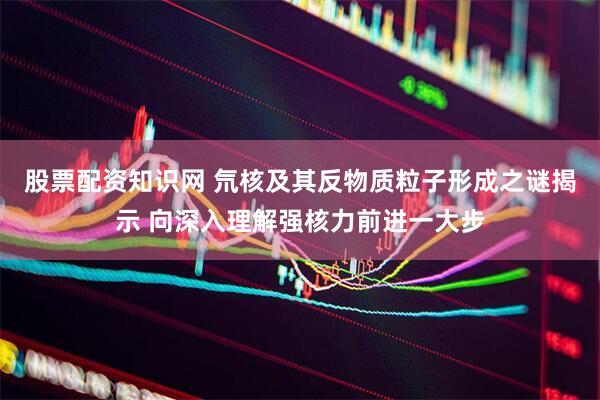 股票配资知识网 氘核及其反物质粒子形成之谜揭示 向深入理解强核力前进一大步