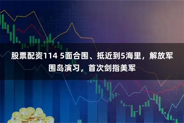 股票配资114 5面合围、抵近到5海里，解放军围岛演习，首次剑指美军