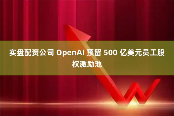 实盘配资公司 OpenAI 预留 500 亿美元员工股权激励池