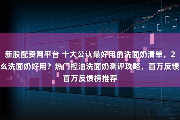新股配资网平台 十大公认最好用的洗面奶清单，2026什么洗面奶好用？热门控油洗面奶测评攻略，百万反馈榜推荐