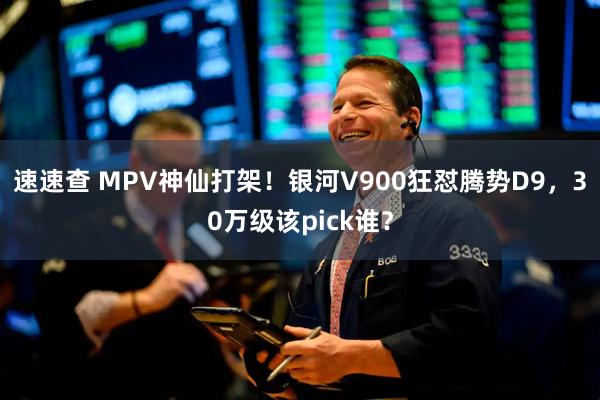 速速查 MPV神仙打架！银河V900狂怼腾势D9，30万级该pick谁？