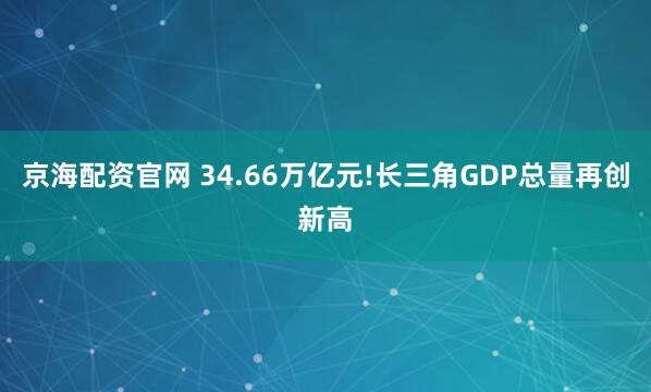 京海配资官网 34.66万亿元!长三角GDP总量再创新高