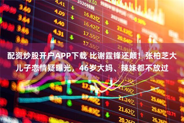 配资炒股开户APP下载 比谢霆锋还颠！张柏芝大儿子恋情疑曝光，46岁大妈、辣妹都不放过