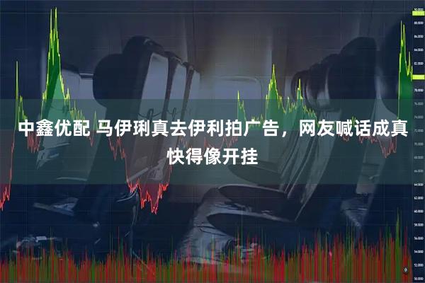 中鑫优配 马伊琍真去伊利拍广告，网友喊话成真快得像开挂