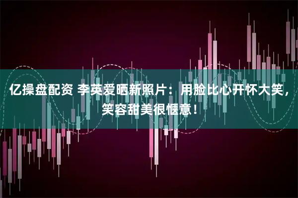 亿操盘配资 李英爱晒新照片：用脸比心开怀大笑，笑容甜美很惬意！