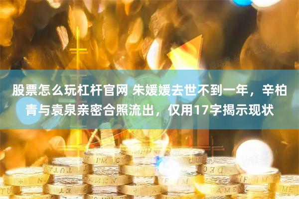 股票怎么玩杠杆官网 朱媛媛去世不到一年，辛柏青与袁泉亲密合照流出，仅用17字揭示现状