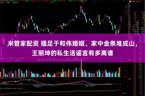 米管家配资 插足于和伟婚姻、家中金条堆成山，王丽坤的私生活谣言有多离谱