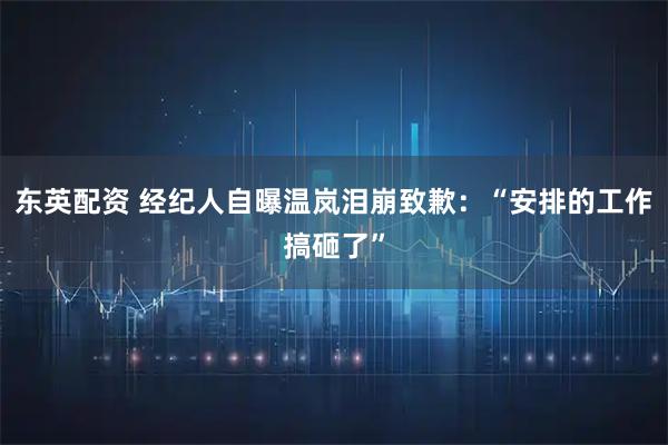 东英配资 经纪人自曝温岚泪崩致歉：“安排的工作搞砸了”