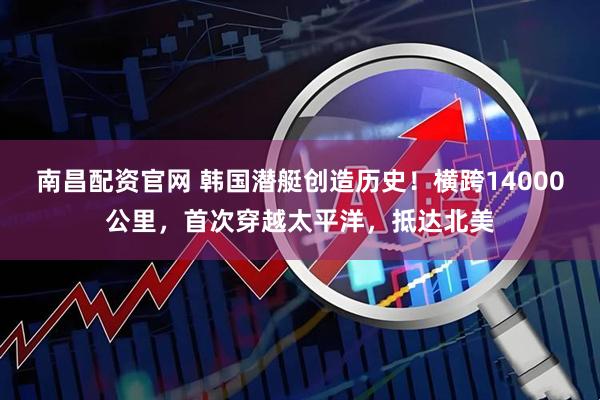 南昌配资官网 韩国潜艇创造历史！横跨14000公里，首次穿越太平洋，抵达北美