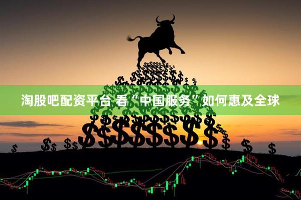 淘股吧配资平台 看“中国服务”如何惠及全球